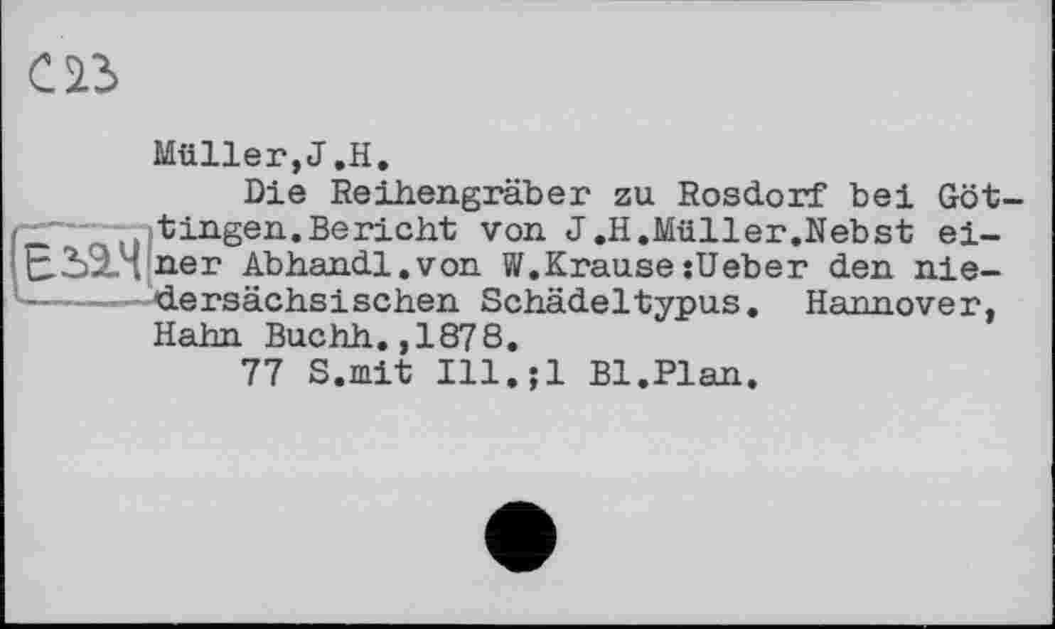 ﻿Müller,J.H.
Die Reihengräber zu Rosdorf bei Göttingen. Bericht von J.H.Müller.Nebst einer Abhandl.von W.KrausesUeber den niedersächsischen Schädeltypus. Hannover, Hahn Buchh.,1878.
77 S.mit Ill.jl Bl.Plan.